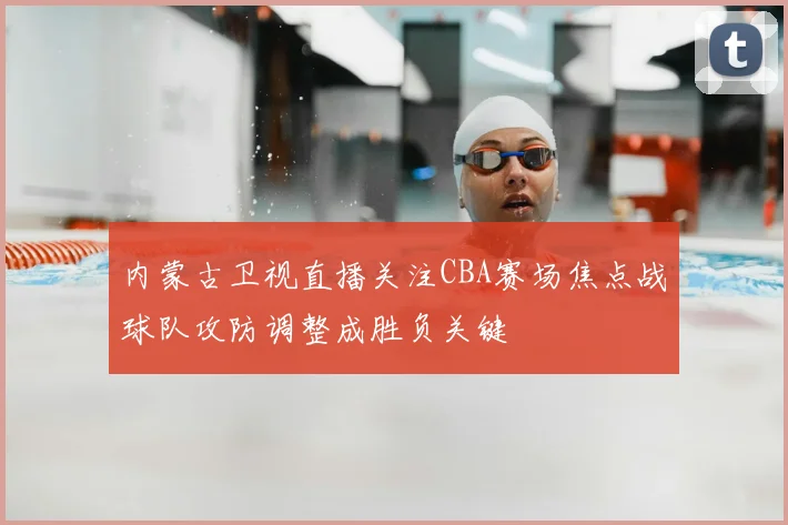 内蒙古卫视直播关注CBA赛场焦点战球队攻防调整成胜负关键