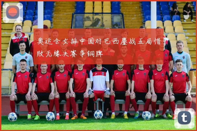 奥运会女排中国对巴西鏖战五局惜败无缘决赛争铜牌