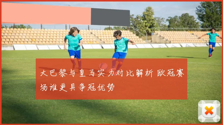 大巴黎与皇马实力对比解析 欧冠赛场谁更具争冠优势