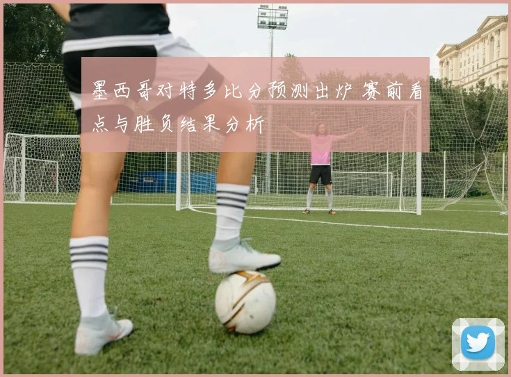 墨西哥对特多比分预测出炉 赛前看点与胜负结果分析