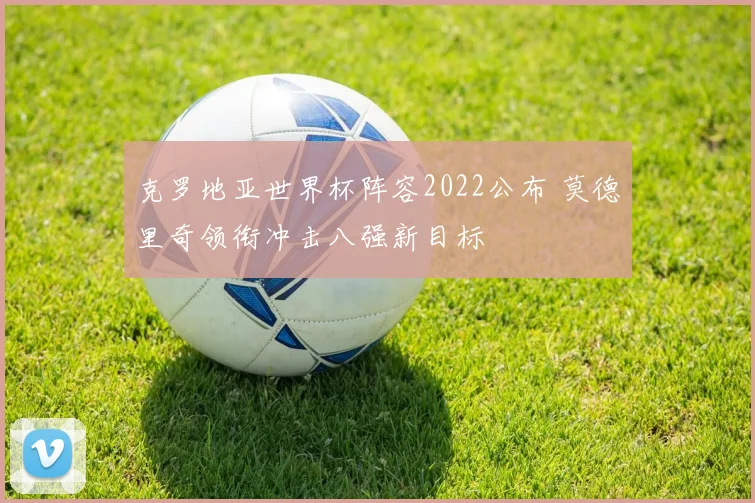 克罗地亚世界杯阵容2022公布 莫德里奇领衔冲击八强新目标