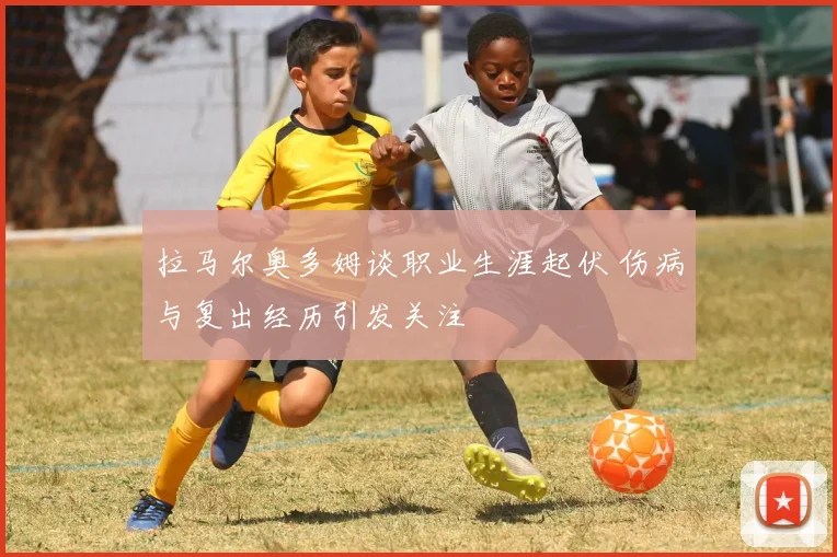 拉马尔奥多姆谈职业生涯起伏 伤病与复出经历引发关注
