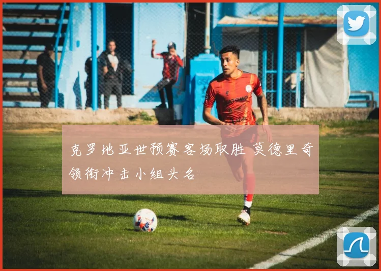 克罗地亚世预赛客场取胜 莫德里奇领衔冲击小组头名