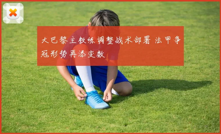 大巴黎主教练调整战术部署 法甲争冠形势再添变数