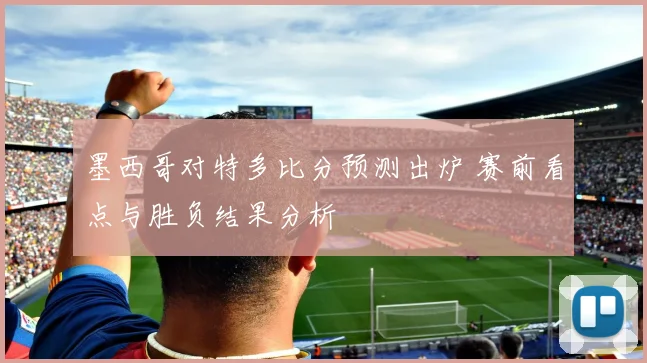 墨西哥对特多比分预测出炉 赛前看点与胜负结果分析